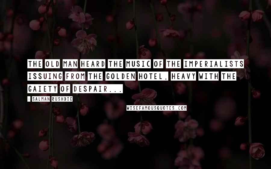 Salman Rushdie Quotes: The old man heard the music of the imperialists issuing from the golden hotel, heavy with the gaiety of despair...