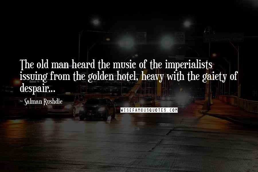 Salman Rushdie Quotes: The old man heard the music of the imperialists issuing from the golden hotel, heavy with the gaiety of despair...