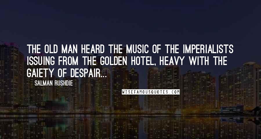 Salman Rushdie Quotes: The old man heard the music of the imperialists issuing from the golden hotel, heavy with the gaiety of despair...