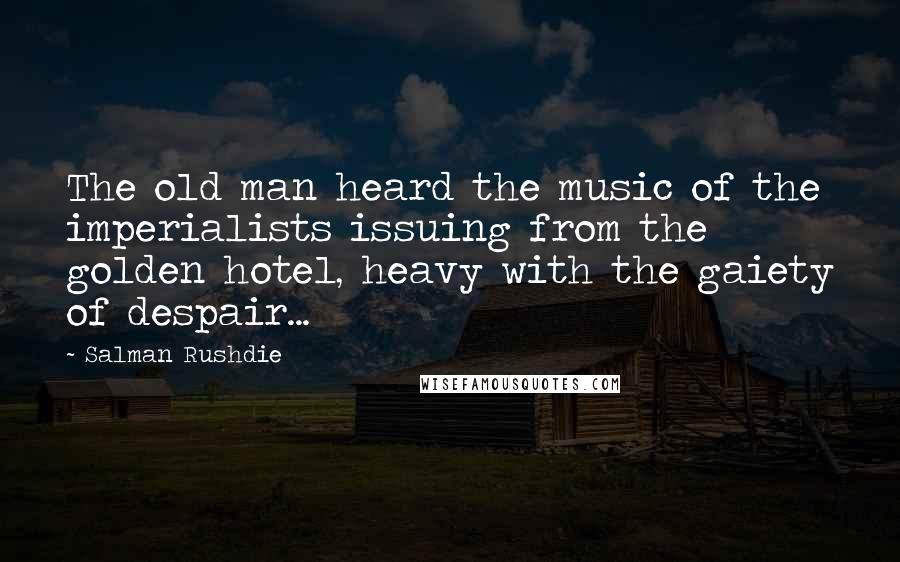 Salman Rushdie Quotes: The old man heard the music of the imperialists issuing from the golden hotel, heavy with the gaiety of despair...