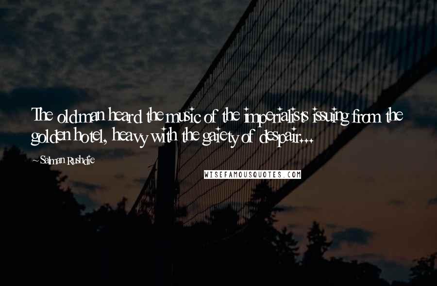Salman Rushdie Quotes: The old man heard the music of the imperialists issuing from the golden hotel, heavy with the gaiety of despair...