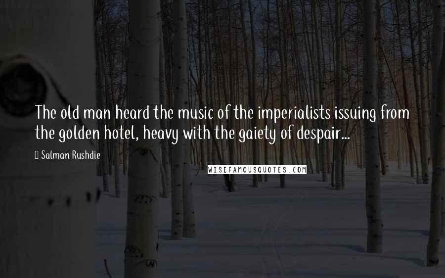 Salman Rushdie Quotes: The old man heard the music of the imperialists issuing from the golden hotel, heavy with the gaiety of despair...