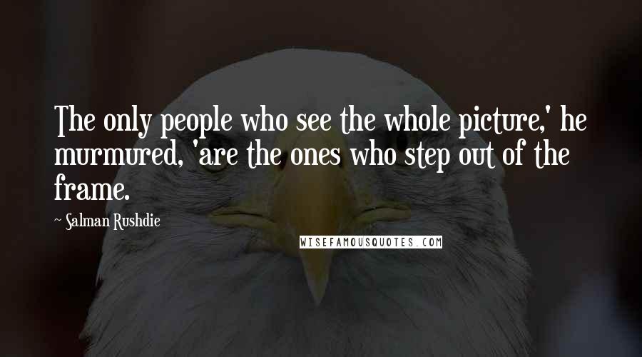 Salman Rushdie Quotes: The only people who see the whole picture,' he murmured, 'are the ones who step out of the frame.