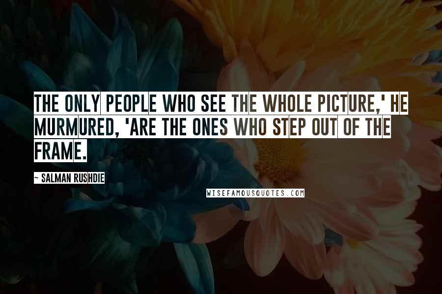 Salman Rushdie Quotes: The only people who see the whole picture,' he murmured, 'are the ones who step out of the frame.