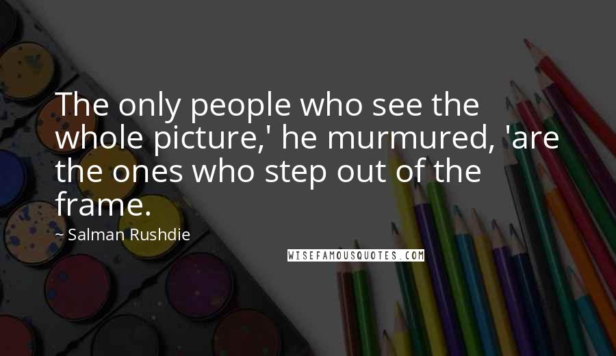 Salman Rushdie Quotes: The only people who see the whole picture,' he murmured, 'are the ones who step out of the frame.