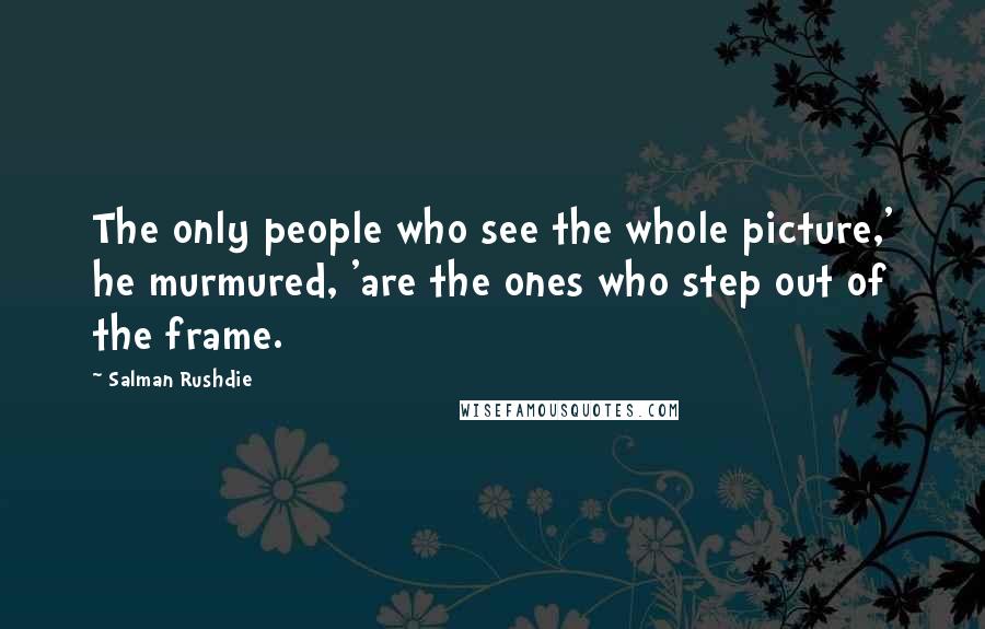 Salman Rushdie Quotes: The only people who see the whole picture,' he murmured, 'are the ones who step out of the frame.