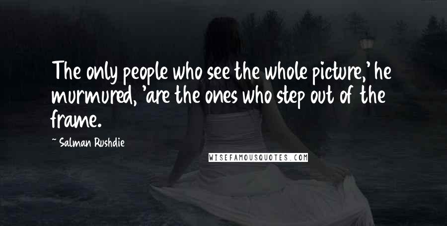 Salman Rushdie Quotes: The only people who see the whole picture,' he murmured, 'are the ones who step out of the frame.