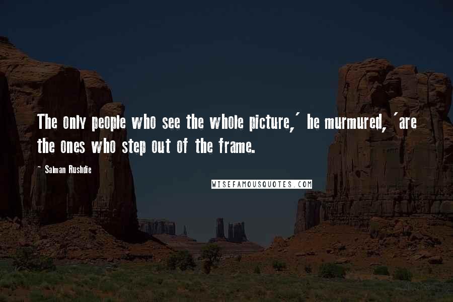 Salman Rushdie Quotes: The only people who see the whole picture,' he murmured, 'are the ones who step out of the frame.