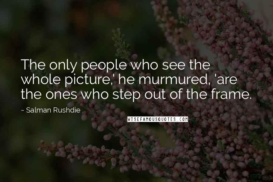 Salman Rushdie Quotes: The only people who see the whole picture,' he murmured, 'are the ones who step out of the frame.