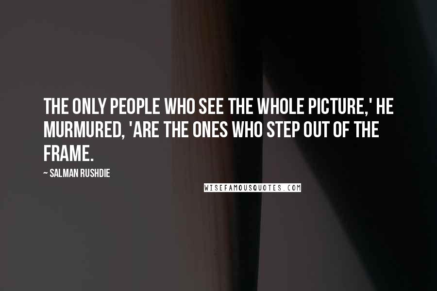 Salman Rushdie Quotes: The only people who see the whole picture,' he murmured, 'are the ones who step out of the frame.