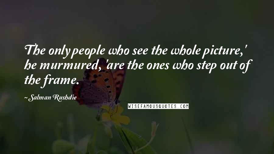 Salman Rushdie Quotes: The only people who see the whole picture,' he murmured, 'are the ones who step out of the frame.