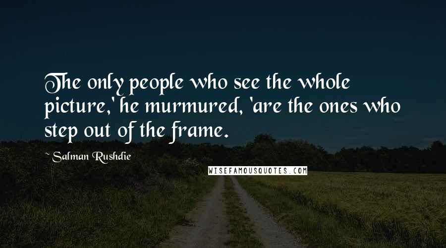 Salman Rushdie Quotes: The only people who see the whole picture,' he murmured, 'are the ones who step out of the frame.