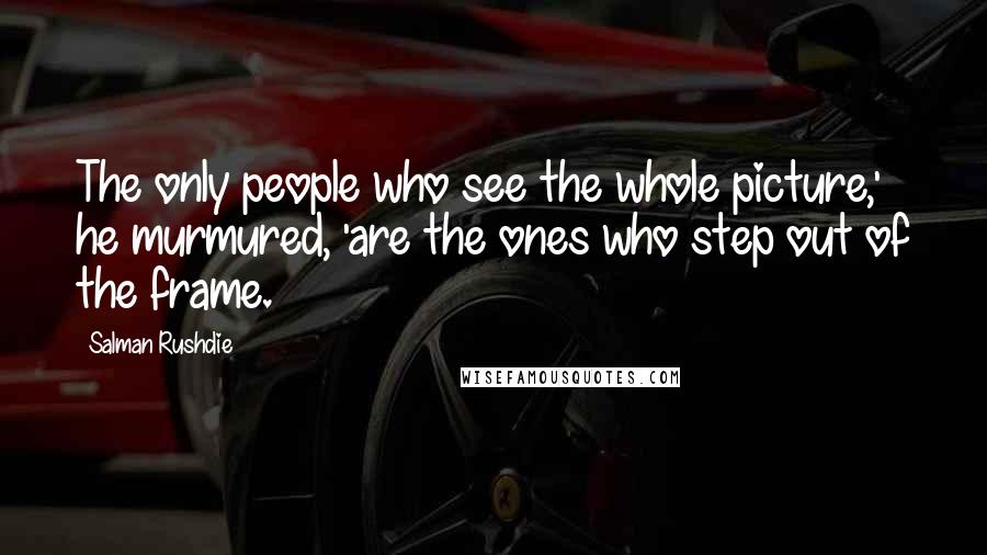 Salman Rushdie Quotes: The only people who see the whole picture,' he murmured, 'are the ones who step out of the frame.