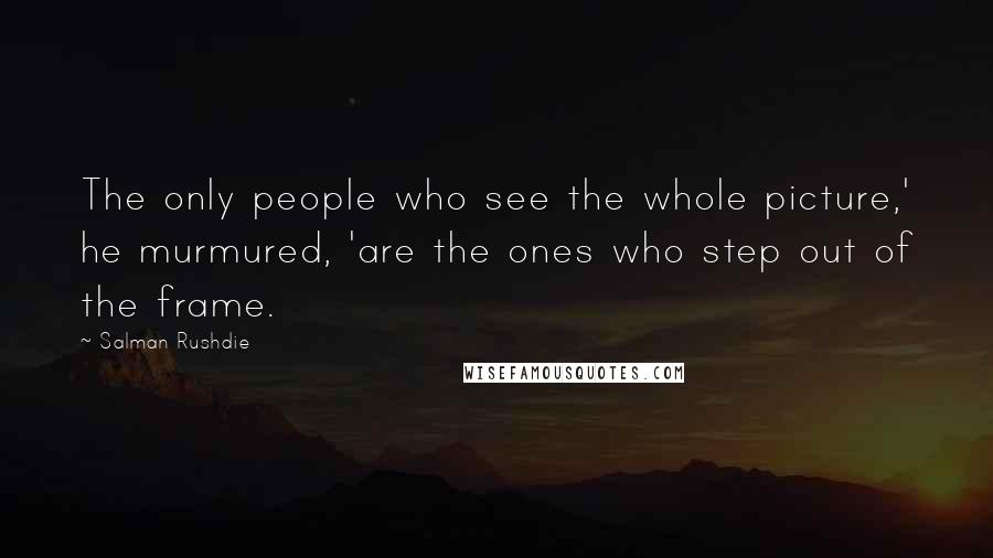 Salman Rushdie Quotes: The only people who see the whole picture,' he murmured, 'are the ones who step out of the frame.