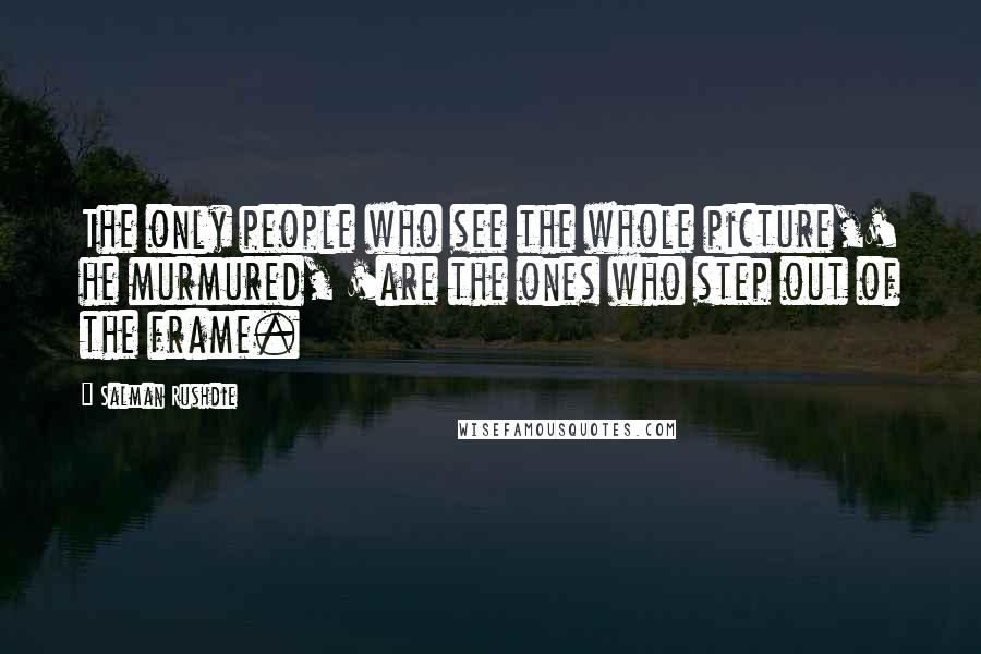 Salman Rushdie Quotes: The only people who see the whole picture,' he murmured, 'are the ones who step out of the frame.