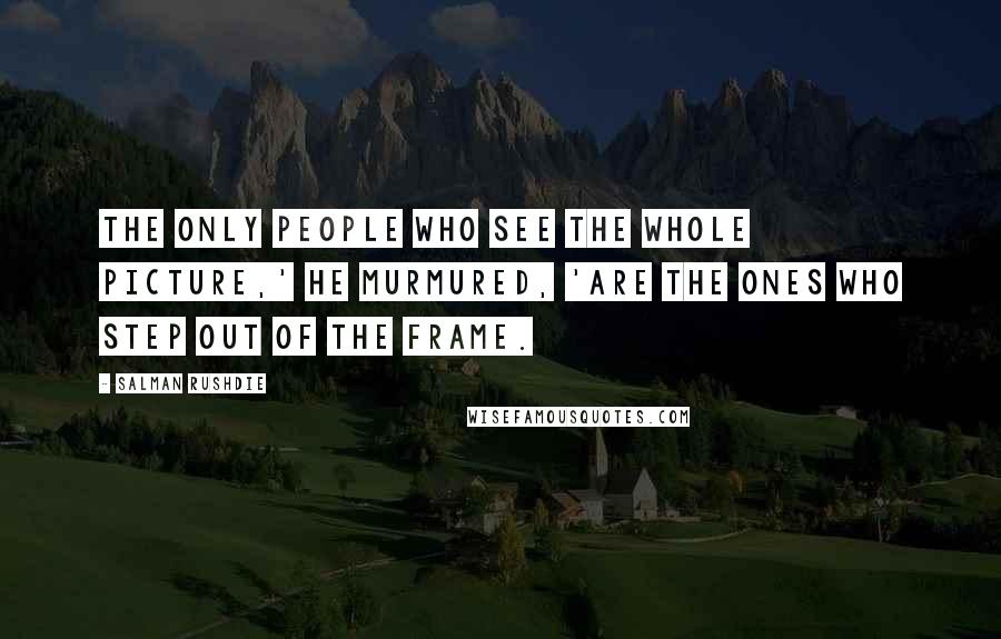 Salman Rushdie Quotes: The only people who see the whole picture,' he murmured, 'are the ones who step out of the frame.