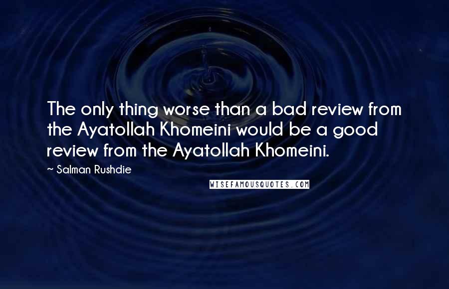 Salman Rushdie Quotes: The only thing worse than a bad review from the Ayatollah Khomeini would be a good review from the Ayatollah Khomeini.