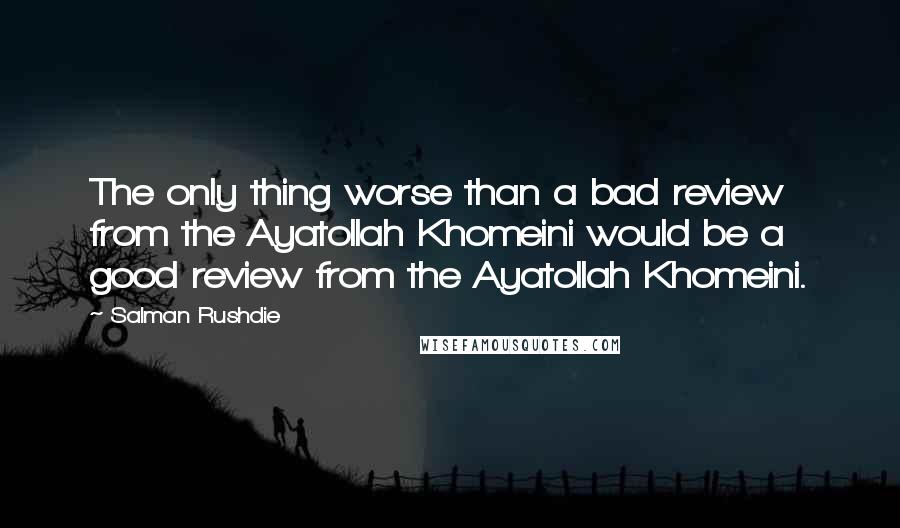 Salman Rushdie Quotes: The only thing worse than a bad review from the Ayatollah Khomeini would be a good review from the Ayatollah Khomeini.