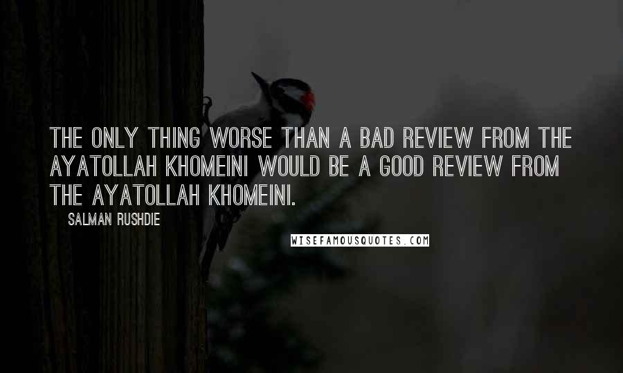 Salman Rushdie Quotes: The only thing worse than a bad review from the Ayatollah Khomeini would be a good review from the Ayatollah Khomeini.