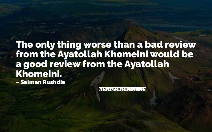 Salman Rushdie Quotes: The only thing worse than a bad review from the Ayatollah Khomeini would be a good review from the Ayatollah Khomeini.