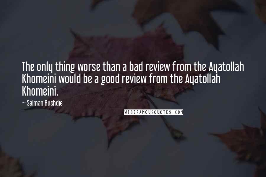 Salman Rushdie Quotes: The only thing worse than a bad review from the Ayatollah Khomeini would be a good review from the Ayatollah Khomeini.