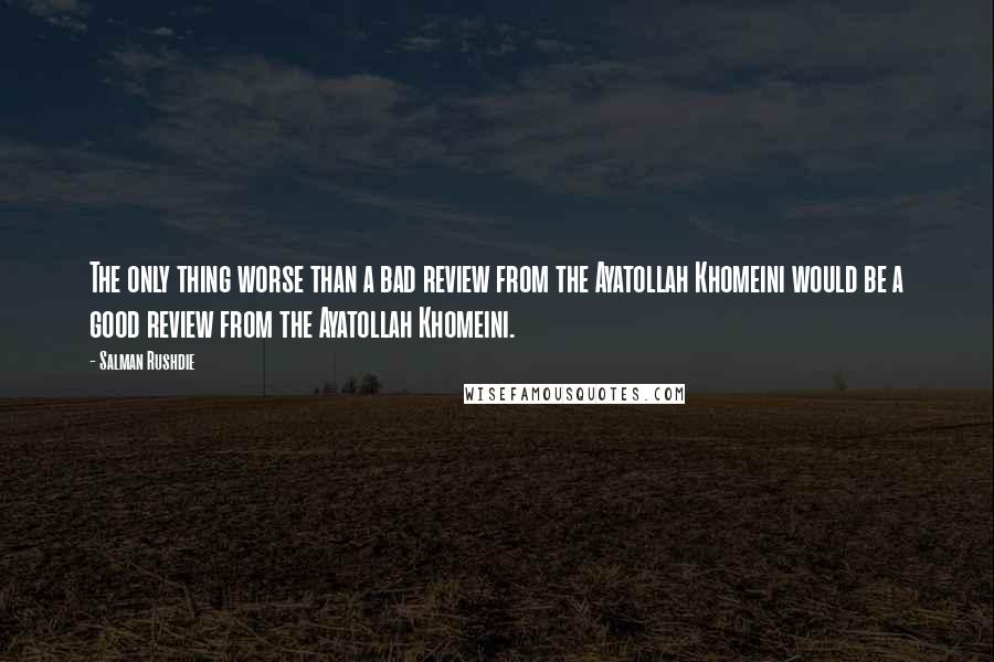 Salman Rushdie Quotes: The only thing worse than a bad review from the Ayatollah Khomeini would be a good review from the Ayatollah Khomeini.