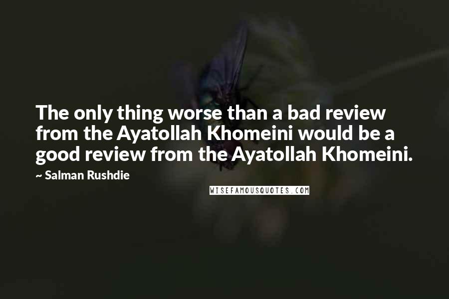 Salman Rushdie Quotes: The only thing worse than a bad review from the Ayatollah Khomeini would be a good review from the Ayatollah Khomeini.