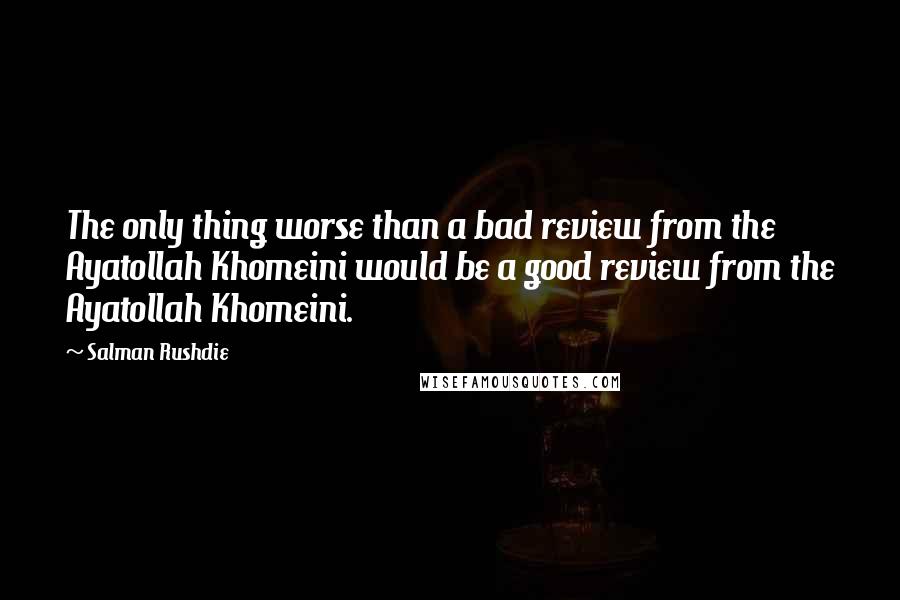 Salman Rushdie Quotes: The only thing worse than a bad review from the Ayatollah Khomeini would be a good review from the Ayatollah Khomeini.