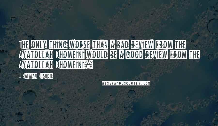 Salman Rushdie Quotes: The only thing worse than a bad review from the Ayatollah Khomeini would be a good review from the Ayatollah Khomeini.