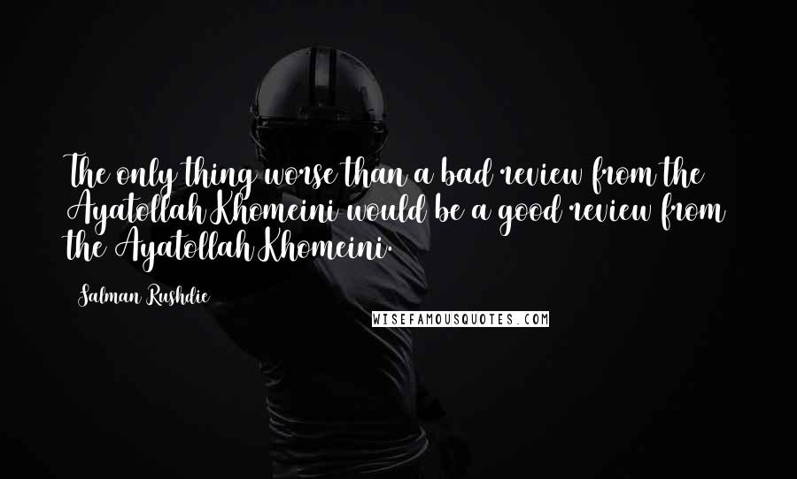 Salman Rushdie Quotes: The only thing worse than a bad review from the Ayatollah Khomeini would be a good review from the Ayatollah Khomeini.