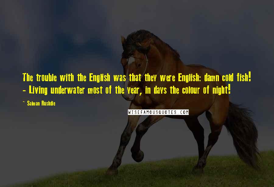 Salman Rushdie Quotes: The trouble with the English was that they were English: damn cold fish! - Living underwater most of the year, in days the colour of night!