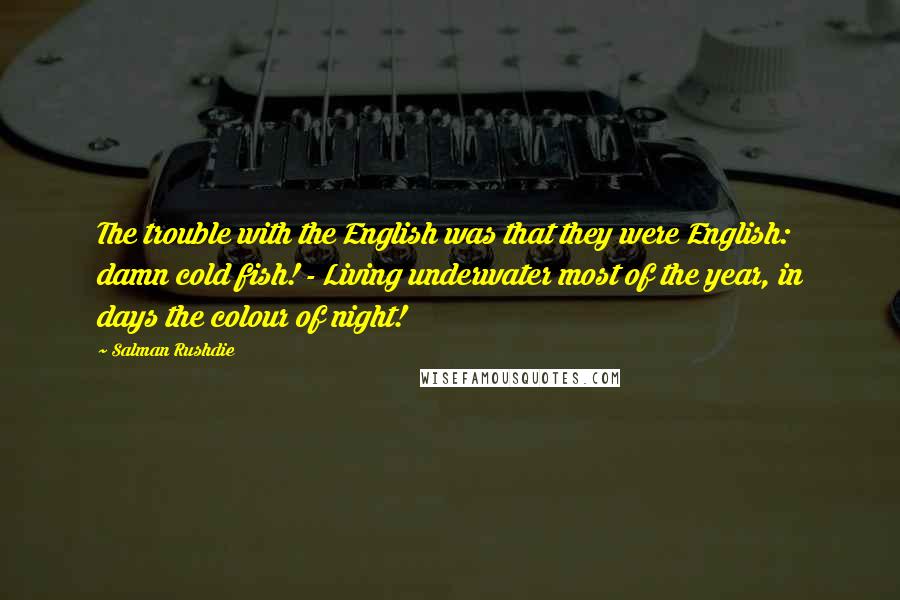 Salman Rushdie Quotes: The trouble with the English was that they were English: damn cold fish! - Living underwater most of the year, in days the colour of night!