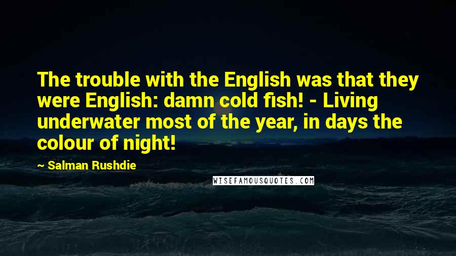 Salman Rushdie Quotes: The trouble with the English was that they were English: damn cold fish! - Living underwater most of the year, in days the colour of night!