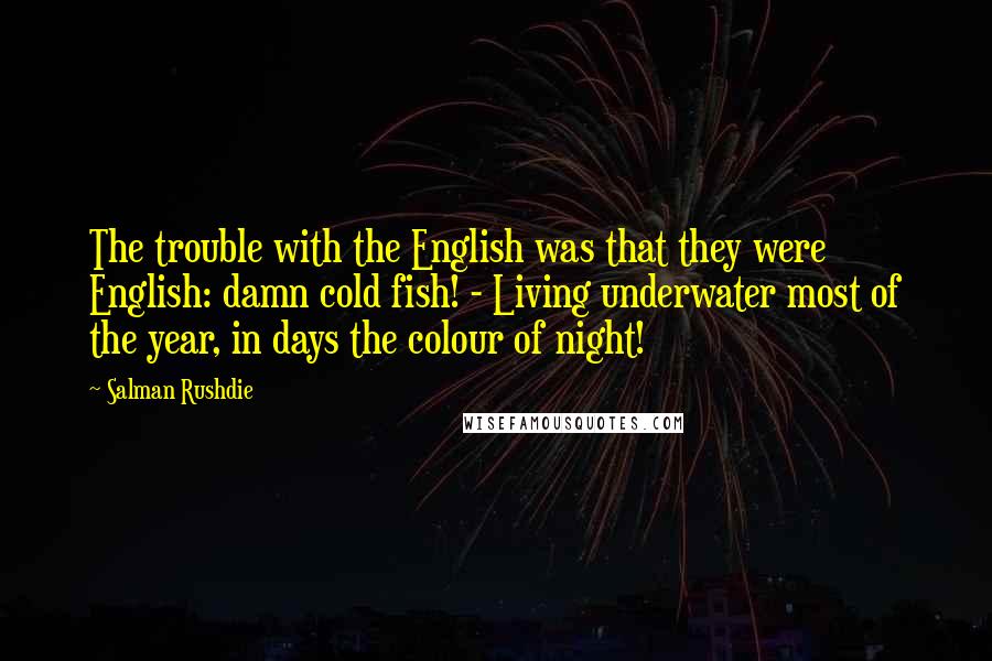 Salman Rushdie Quotes: The trouble with the English was that they were English: damn cold fish! - Living underwater most of the year, in days the colour of night!