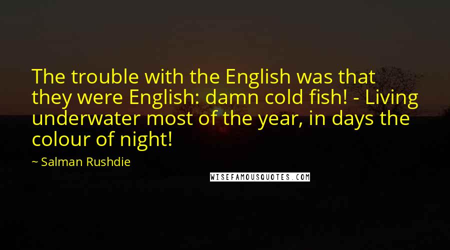 Salman Rushdie Quotes: The trouble with the English was that they were English: damn cold fish! - Living underwater most of the year, in days the colour of night!