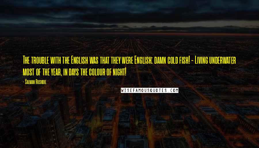 Salman Rushdie Quotes: The trouble with the English was that they were English: damn cold fish! - Living underwater most of the year, in days the colour of night!