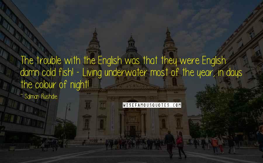 Salman Rushdie Quotes: The trouble with the English was that they were English: damn cold fish! - Living underwater most of the year, in days the colour of night!