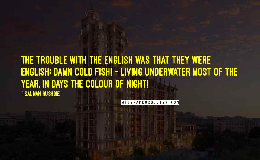 Salman Rushdie Quotes: The trouble with the English was that they were English: damn cold fish! - Living underwater most of the year, in days the colour of night!