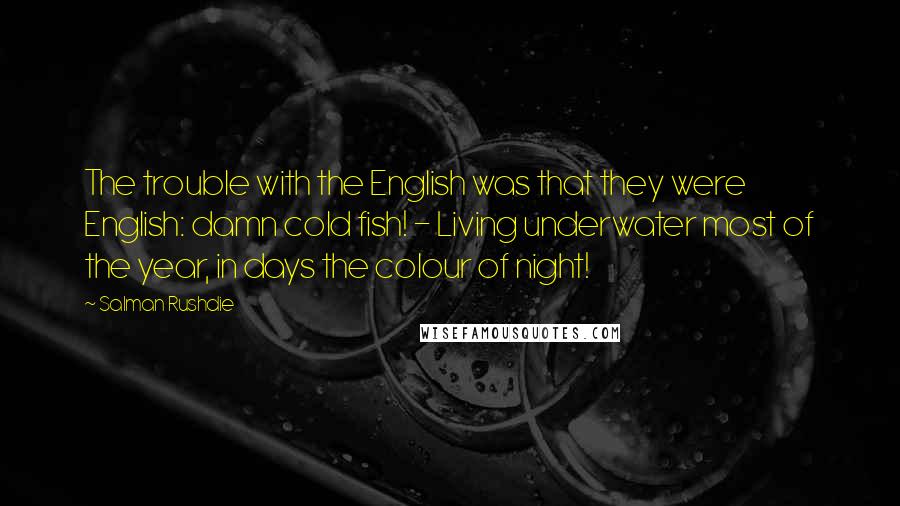 Salman Rushdie Quotes: The trouble with the English was that they were English: damn cold fish! - Living underwater most of the year, in days the colour of night!