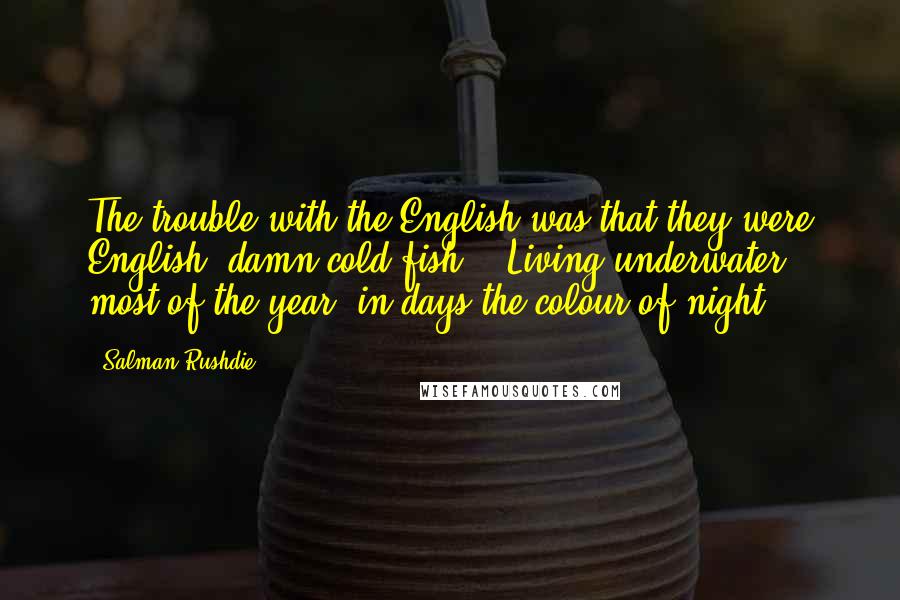 Salman Rushdie Quotes: The trouble with the English was that they were English: damn cold fish! - Living underwater most of the year, in days the colour of night!