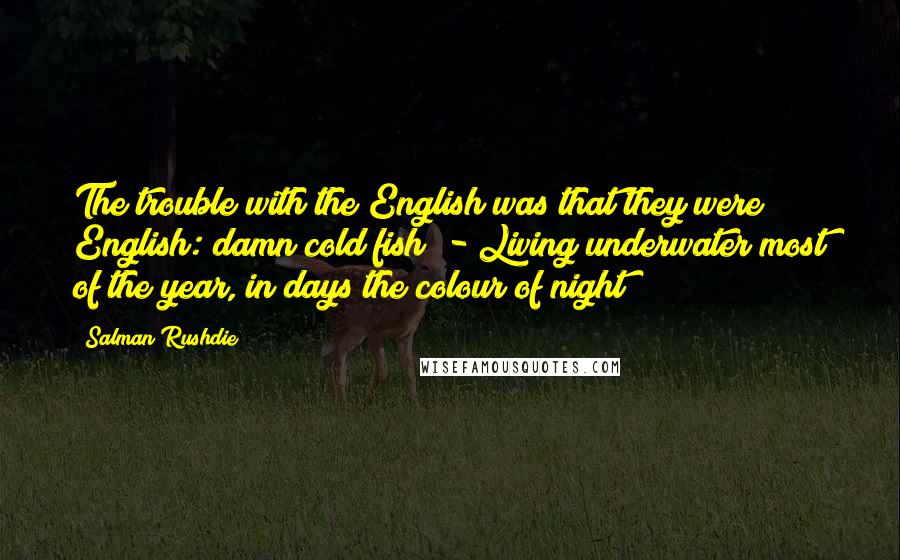 Salman Rushdie Quotes: The trouble with the English was that they were English: damn cold fish! - Living underwater most of the year, in days the colour of night!