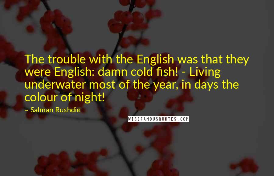 Salman Rushdie Quotes: The trouble with the English was that they were English: damn cold fish! - Living underwater most of the year, in days the colour of night!