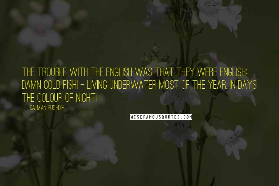 Salman Rushdie Quotes: The trouble with the English was that they were English: damn cold fish! - Living underwater most of the year, in days the colour of night!