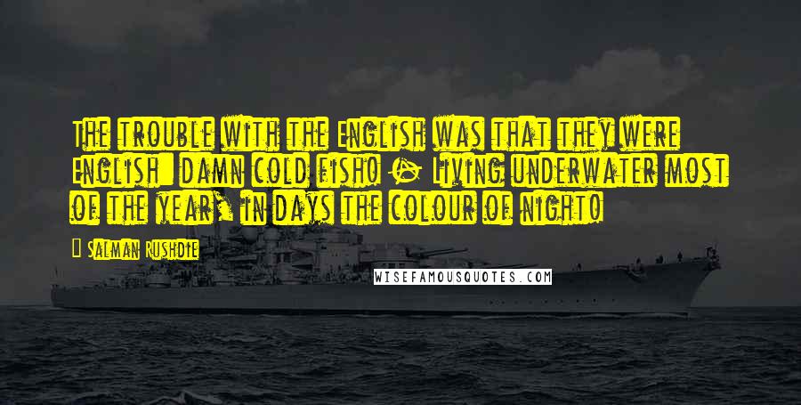 Salman Rushdie Quotes: The trouble with the English was that they were English: damn cold fish! - Living underwater most of the year, in days the colour of night!