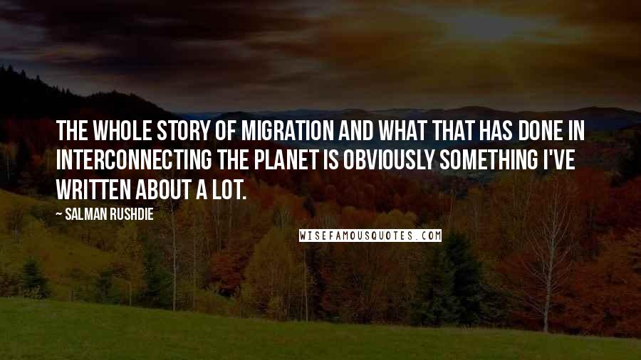 Salman Rushdie Quotes: The whole story of migration and what that has done in interconnecting the planet is obviously something I've written about a lot.