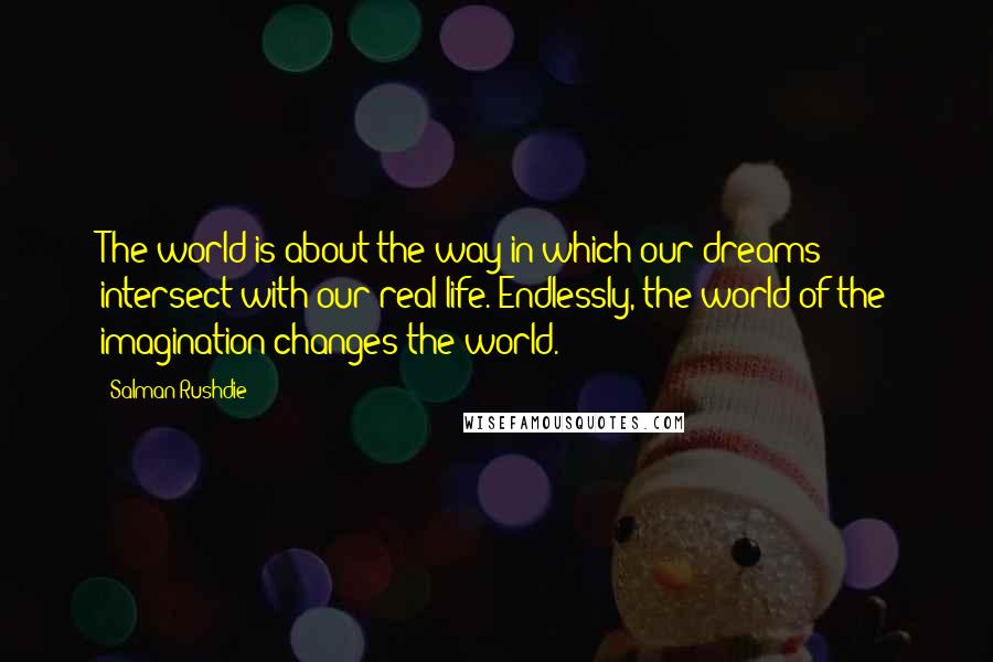 Salman Rushdie Quotes: The world is about the way in which our dreams intersect with our real life. Endlessly, the world of the imagination changes the world.
