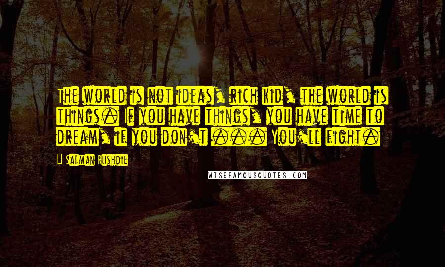 Salman Rushdie Quotes: The world is not ideas, rich kid, the world is things. If you have things, you have time to dream, if you don't ... You'll fight.