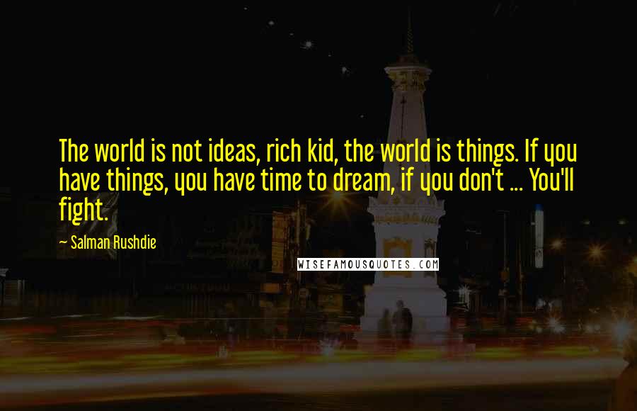 Salman Rushdie Quotes: The world is not ideas, rich kid, the world is things. If you have things, you have time to dream, if you don't ... You'll fight.