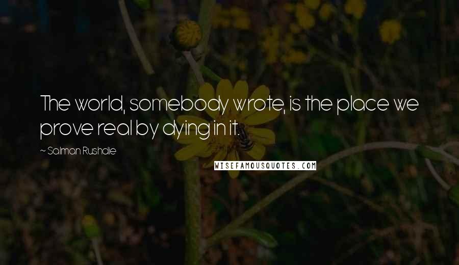 Salman Rushdie Quotes: The world, somebody wrote, is the place we prove real by dying in it.