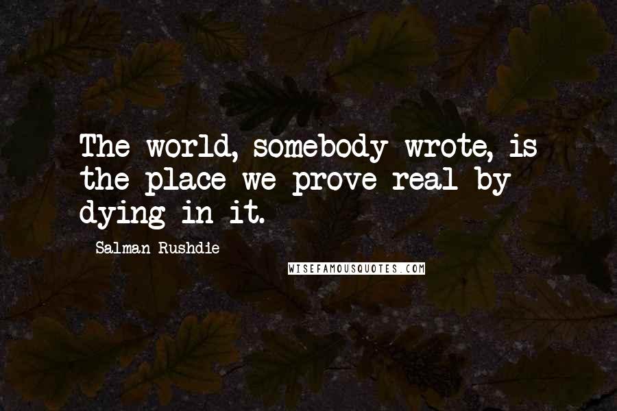 Salman Rushdie Quotes: The world, somebody wrote, is the place we prove real by dying in it.